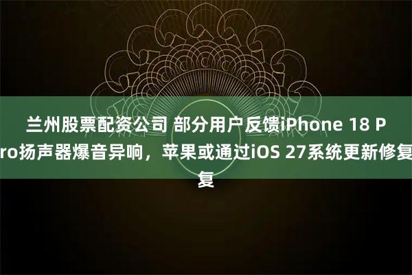 兰州股票配资公司 部分用户反馈iPhone 18 Pro扬声器爆音异响，苹果或通过iOS 27系统更新修复